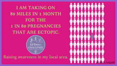 I am taking on 80 miles in 1 month for the 1 in 80 pregnancies that are ectopic. Raising awareness in my local area.